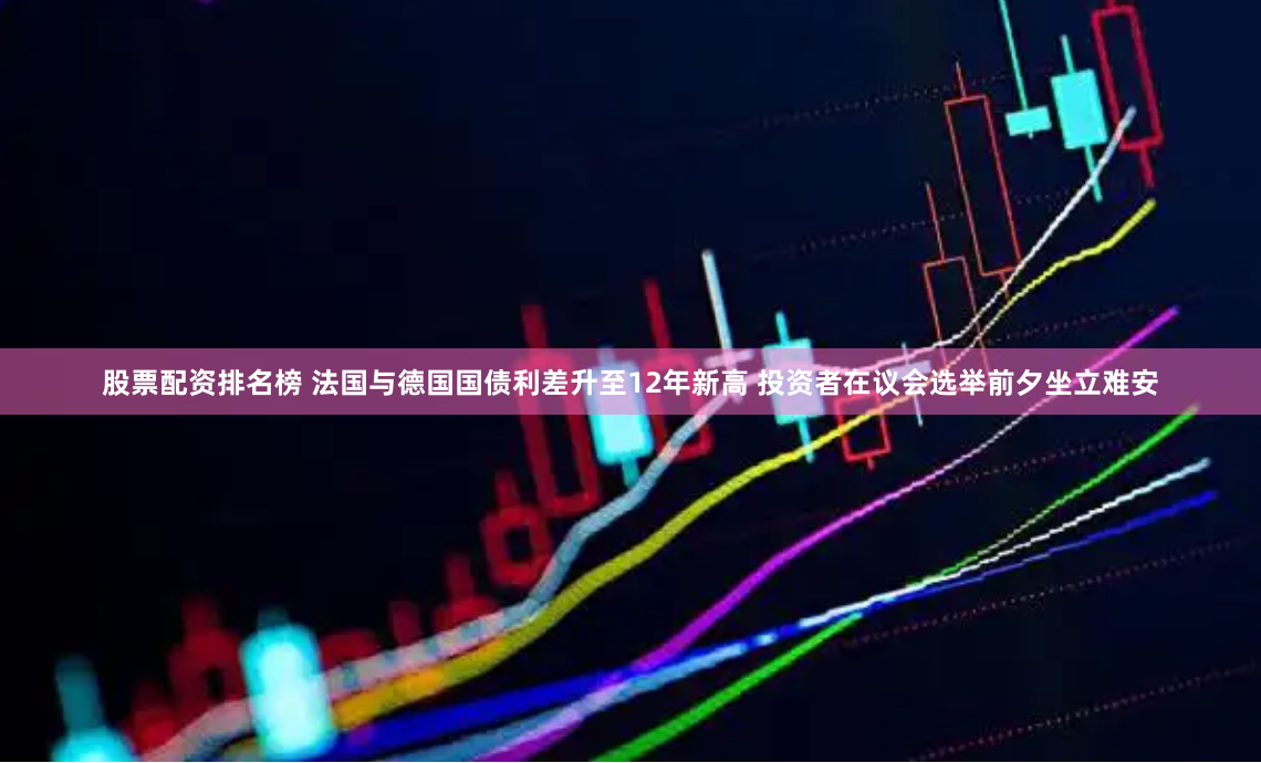 股票配资排名榜 法国与德国国债利差升至12年新高 投资者在议会选举前夕坐立难安