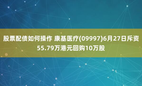 股票配债如何操作 康基医疗(09997)6月27日斥资55.79万港元回购10万股