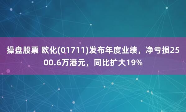 操盘股票 欧化(01711)发布年度业绩，净亏损2500.6万港元，同比扩大19%