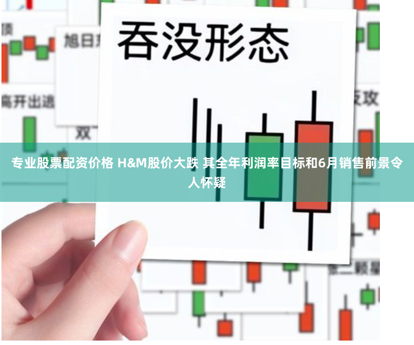专业股票配资价格 H&M股价大跌 其全年利润率目标和6月销售前景令人怀疑
