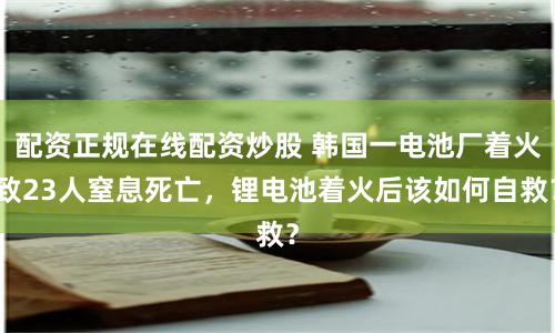 配资正规在线配资炒股 韩国一电池厂着火致23人窒息死亡,锂电池着火后该如何自救?